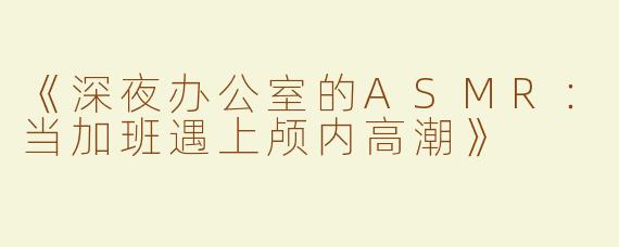 《深夜办公室的ASMR：当加班遇上颅内高潮》