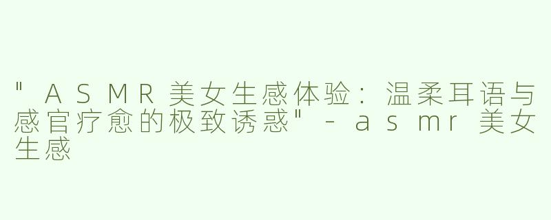 "ASMR美女生感体验：温柔耳语与感官疗愈的极致诱惑"