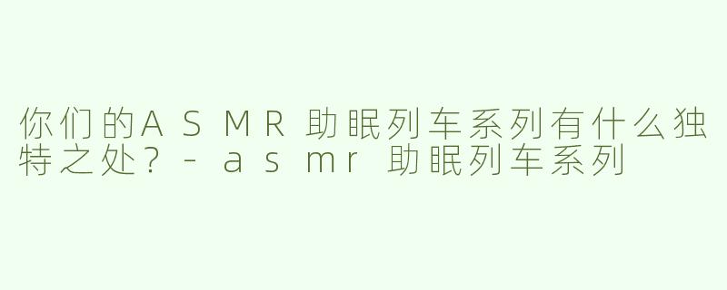 你们的ASMR助眠列车系列有什么独特之处？-asmr助眠列车系列