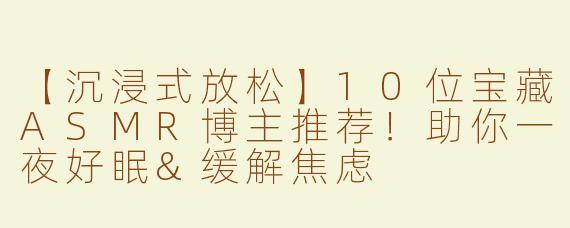 【沉浸式放松】10位宝藏ASMR博主推荐！助你一夜好眠&缓解焦虑