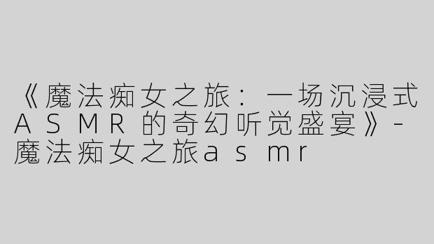 《魔法痴女之旅：一场沉浸式ASMR的奇幻听觉盛宴》