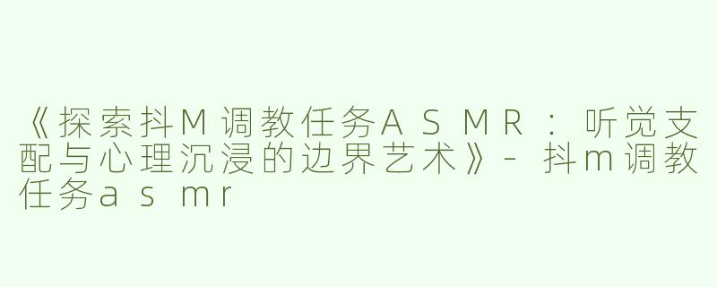 《探索抖M调教任务ASMR：听觉支配与心理沉浸的边界艺术》-抖m调教任务asmr