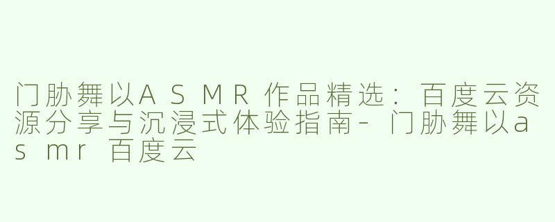 门胁舞以ASMR作品精选：百度云资源分享与沉浸式体验指南-门胁舞以asmr百度云
