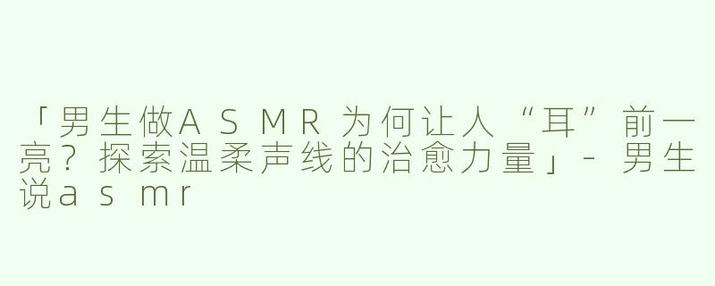 「男生做ASMR为何让人“耳”前一亮？探索温柔声线的治愈力量」-男生说asmr