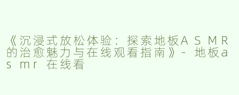 《沉浸式放松体验：探索地板ASMR的治愈魅力与在线观看指南》-地板asmr在线看