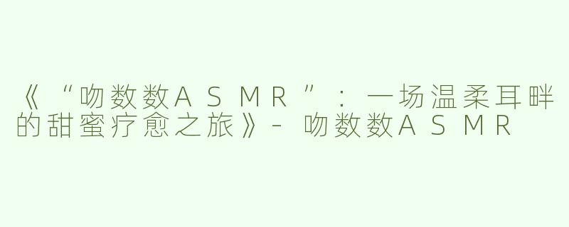 《“吻数数ASMR”：一场温柔耳畔的甜蜜疗愈之旅》-吻数数ASMR