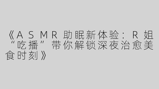 《ASMR助眠新体验：R姐“吃播”带你解锁深夜治愈美食时刻》