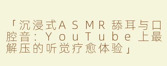 「沉浸式ASMR舔耳与口腔音：YouTube上最解压的听觉疗愈体验」