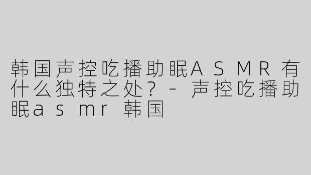 韩国声控吃播助眠ASMR有什么独特之处？