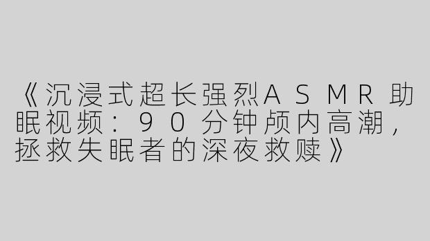 《沉浸式超长强烈ASMR助眠视频：90分钟颅内高潮，拯救失眠者的深夜救赎》