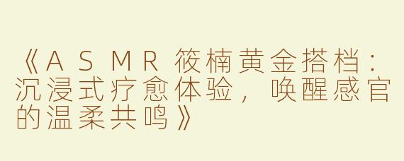 《ASMR筱楠黄金搭档：沉浸式疗愈体验，唤醒感官的温柔共鸣》