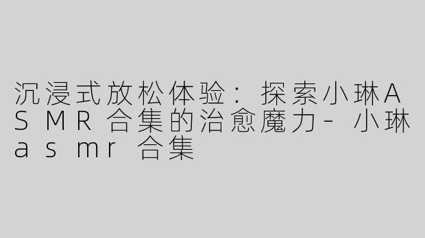 沉浸式放松体验：探索小琳ASMR合集的治愈魔力-小琳asmr合集