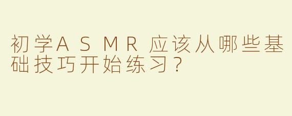 初学ASMR应该从哪些基础技巧开始练习？