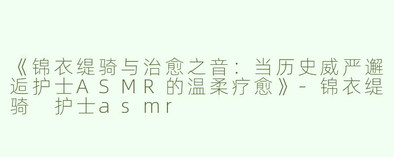 《锦衣缇骑与治愈之音：当历史威严邂逅护士ASMR的温柔疗愈》-锦衣缇骑 护士asmr