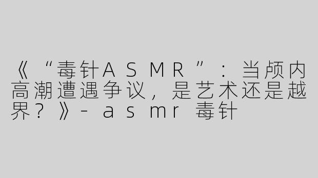 《“毒针ASMR”：当颅内高潮遭遇争议，是艺术还是越界？》-asmr毒针