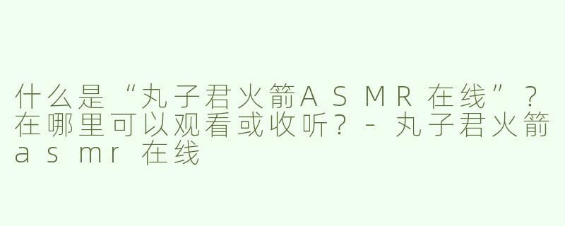 什么是“丸子君火箭ASMR在线”？在哪里可以观看或收听？-丸子君火箭asmr在线