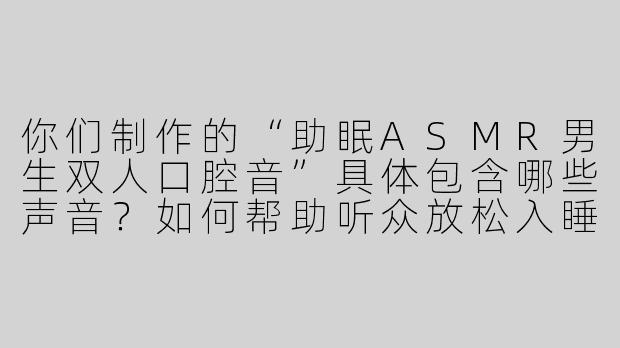 你们制作的“助眠ASMR男生双人口腔音”具体包含哪些声音？如何帮助听众放松入睡？