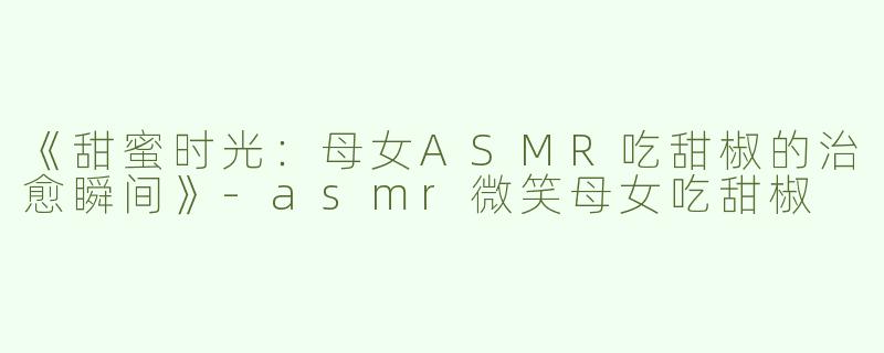 《甜蜜时光：母女ASMR吃甜椒的治愈瞬间》-asmr微笑母女吃甜椒