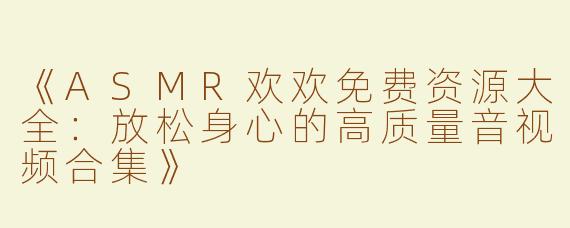 《ASMR欢欢免费资源大全：放松身心的高质量音视频合集》