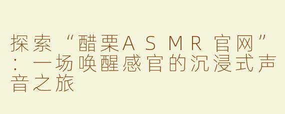 探索“醋栗ASMR官网”：一场唤醒感官的沉浸式声音之旅