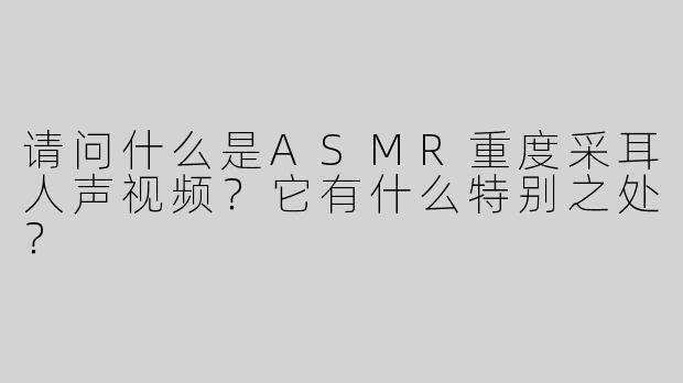 请问什么是ASMR重度采耳人声视频？它有什么特别之处？