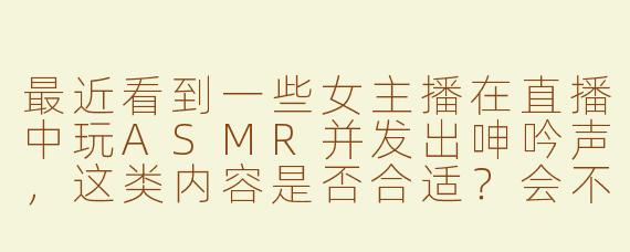 最近看到一些女主播在直播中玩ASMR并发出呻吟声，这类内容是否合适？会不会涉及违规风险？