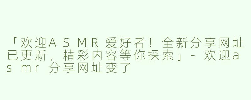 「欢迎ASMR爱好者！全新分享网址已更新，精彩内容等你探索」-欢迎asmr分享网址变了