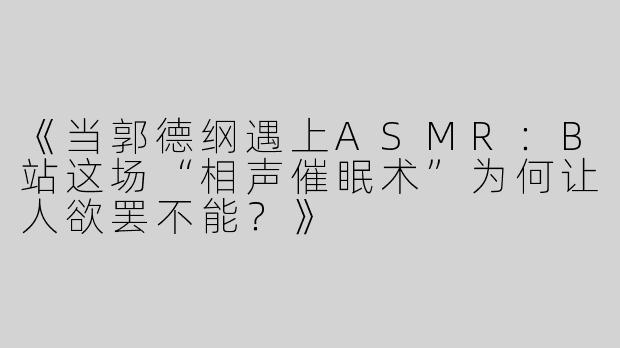 《当郭德纲遇上ASMR：B站这场“相声催眠术”为何让人欲罢不能？》