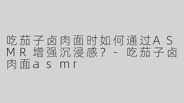 吃茄子卤肉面时如何通过ASMR增强沉浸感？-吃茄子卤肉面asmr