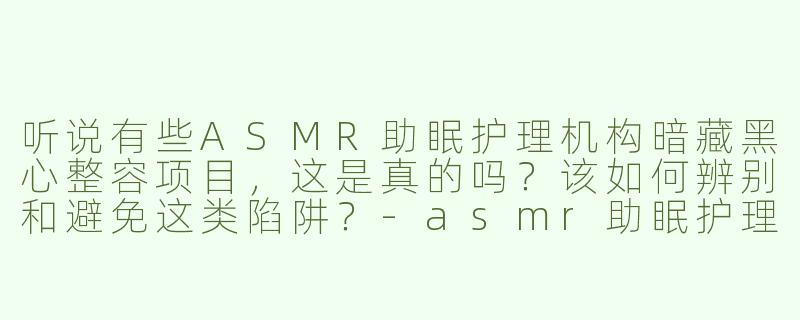 听说有些ASMR助眠护理机构暗藏黑心整容项目，这是真的吗？该如何辨别和避免这类陷阱？-asmr助眠护理黑心整容