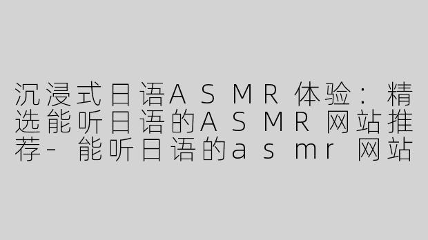 沉浸式日语ASMR体验：精选能听日语的ASMR网站推荐-能听日语的asmr网站