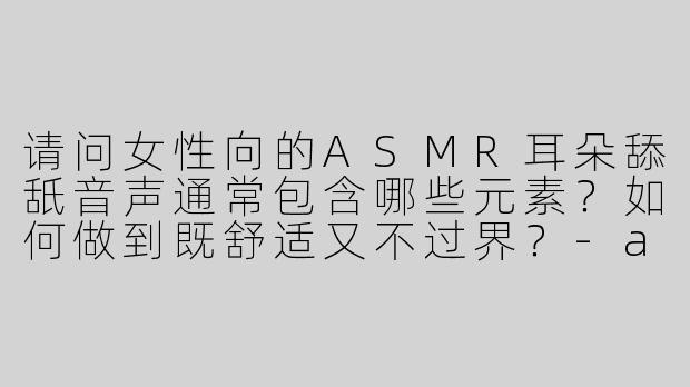 请问女性向的ASMR耳朵舔舐音声通常包含哪些元素？如何做到既舒适又不过界？
