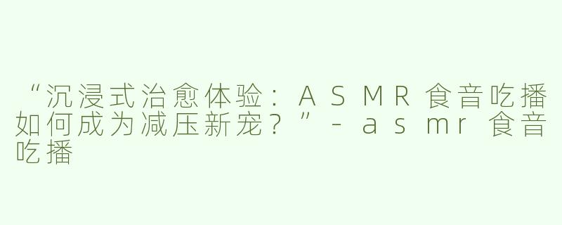 “沉浸式治愈体验：ASMR食音吃播如何成为减压新宠？”-asmr食音吃播