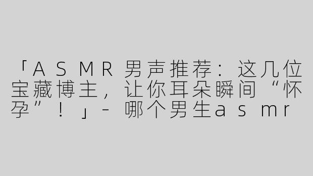 「ASMR男声推荐：这几位宝藏博主，让你耳朵瞬间“怀孕”！」-哪个男生asmr好