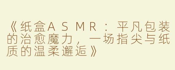 《纸盒ASMR：平凡包装的治愈魔力，一场指尖与纸质的温柔邂逅》