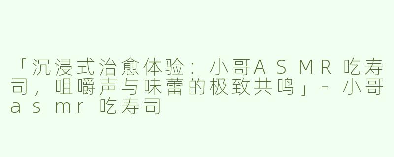 「沉浸式治愈体验：小哥ASMR吃寿司，咀嚼声与味蕾的极致共鸣」-小哥asmr吃寿司