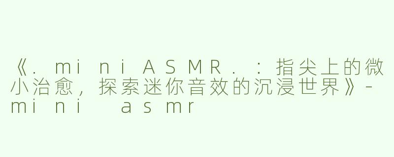 《.miniASMR.：指尖上的微小治愈，探索迷你音效的沉浸世界》-mini asmr