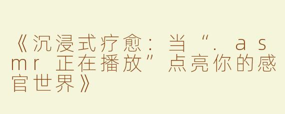 《沉浸式疗愈：当“.asmr正在播放”点亮你的感官世界》