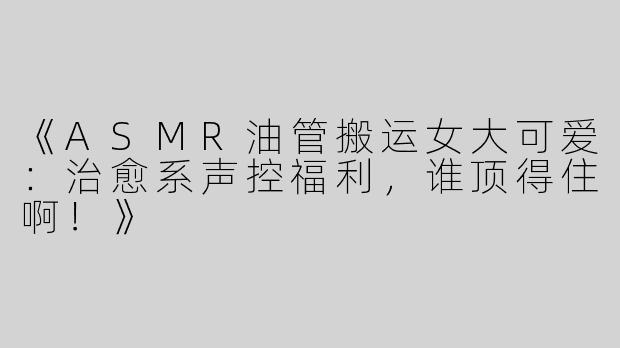 《ASMR油管搬运女大可爱：治愈系声控福利，谁顶得住啊！》