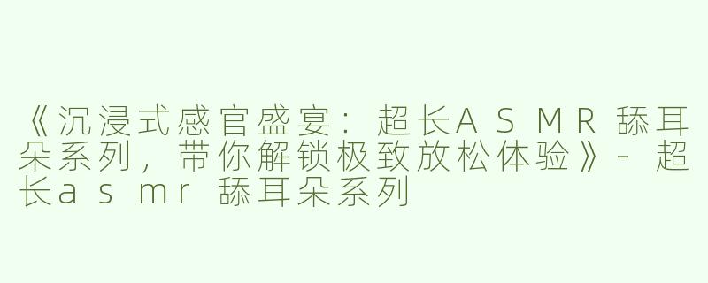《沉浸式感官盛宴：超长ASMR舔耳朵系列，带你解锁极致放松体验》-超长asmr舔耳朵系列