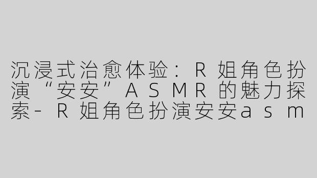 沉浸式治愈体验：R姐角色扮演“安安”ASMR的魅力探索-R姐角色扮演安安asmr