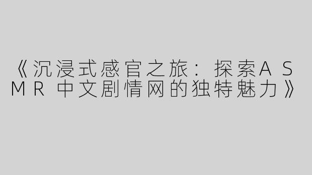 《沉浸式感官之旅：探索ASMR中文剧情网的独特魅力》