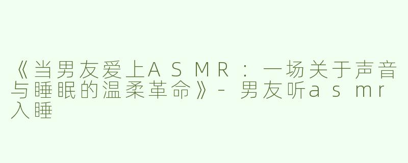 《当男友爱上ASMR：一场关于声音与睡眠的温柔革命》-男友听asmr入睡