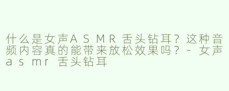 什么是女声ASMR舌头钻耳？这种音频内容真的能带来放松效果吗？-女声asmr舌头钻耳