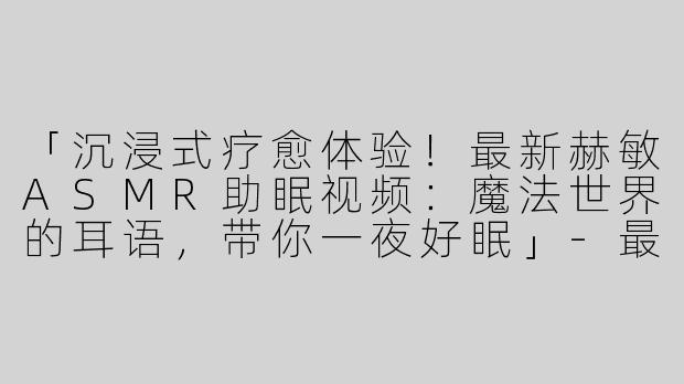 「沉浸式疗愈体验！最新赫敏ASMR助眠视频：魔法世界的耳语，带你一夜好眠」-最新赫敏asmr助眠视频