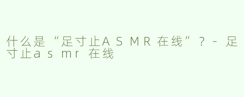 什么是“足寸止ASMR在线”？-足寸止asmr在线