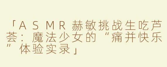「ASMR赫敏挑战生吃芦荟：魔法少女的“痛并快乐”体验实录」