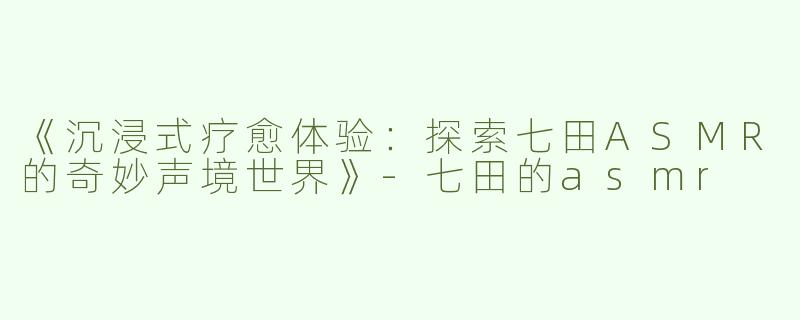 《沉浸式疗愈体验：探索七田ASMR的奇妙声境世界》-七田的asmr