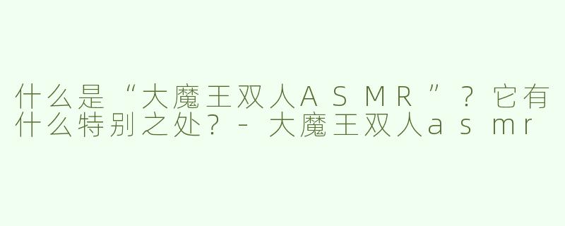什么是“大魔王双人ASMR”？它有什么特别之处？-大魔王双人asmr