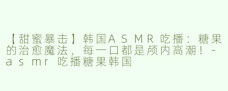 【甜蜜暴击】韩国ASMR吃播：糖果的治愈魔法，每一口都是颅内高潮！-asmr吃播糖果韩国